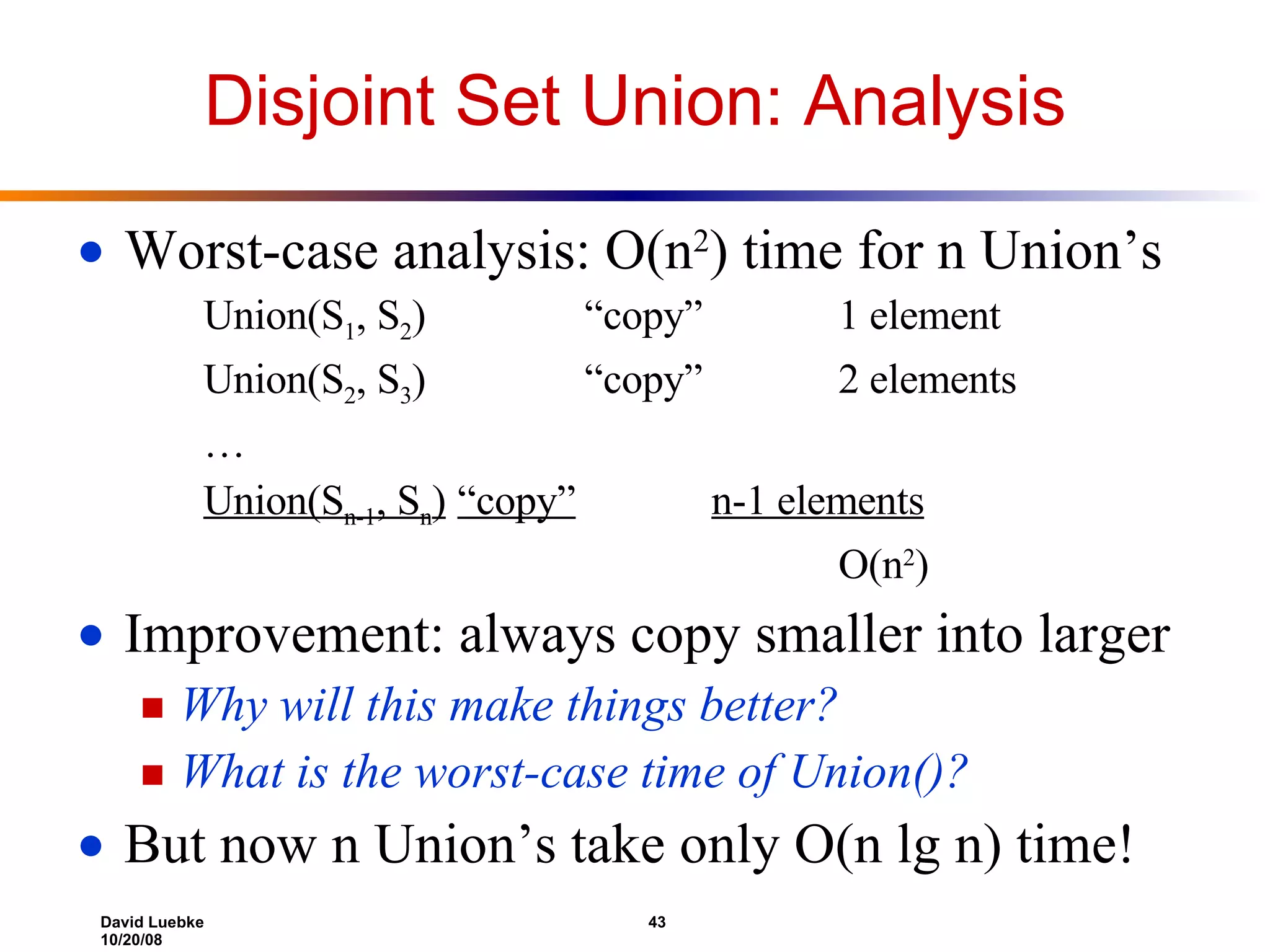 Disjoint Set Union: Analysis Worst-case analysis: O(n 2 ) time for n Union’s Union(S 1 , S 2 ) “copy” 1 element Union(S 2 , S 3 ) “copy” 2 elements … Union(S n-1 , S n ) “copy” n-1 elements O(n 2 ) Improvement: always copy smaller into larger Why will this make things better? What is the worst-case time of Union()? But now n Union’s take only O(n lg n) time! 