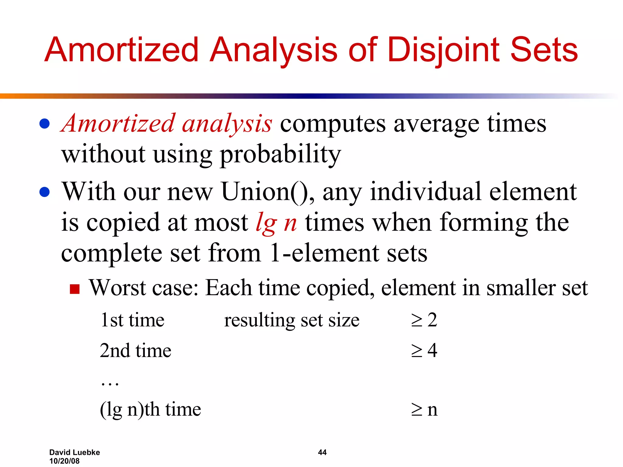 Amortized Analysis of Disjoint Sets Amortized analysis computes average times without using probability With our new Union(), any individual element is copied at most lg n times when forming the complete set from 1-element sets Worst case: Each time copied, element in smaller set 1st time resulting set size  2 2nd time  4 … (lg n)th time  n 