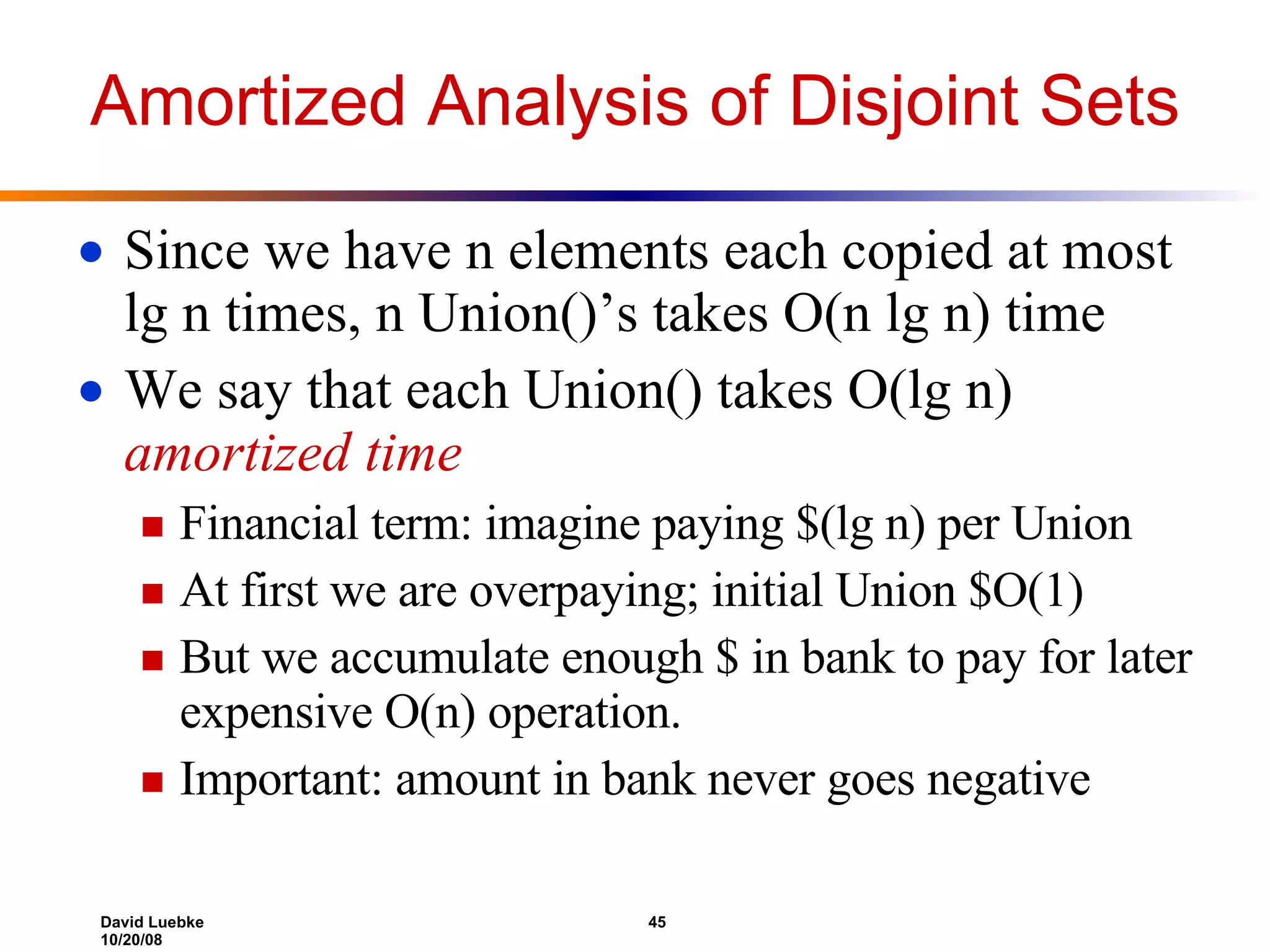 Amortized Analysis of Disjoint Sets Since we have n elements each copied at most lg n times, n Union()’s takes O(n lg n) time We say that each Union() takes O(lg n) amortized time Financial term: imagine paying $(lg n) per Union At first we are overpaying; initial Union $O(1) But we accumulate enough $ in bank to pay for later expensive O(n) operation. Important: amount in bank never goes negative 