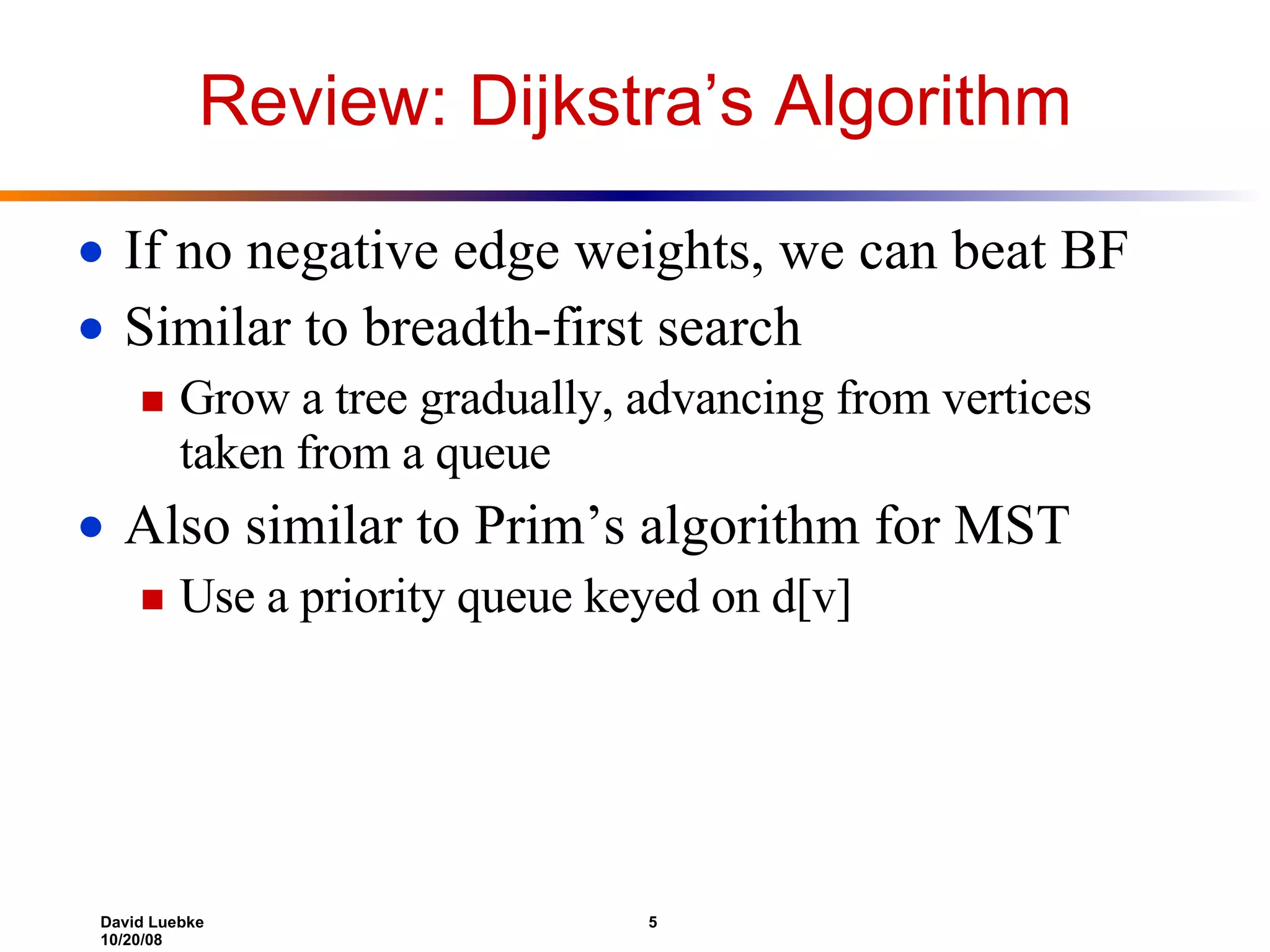 Review: Dijkstra’s Algorithm If no negative edge weights, we can beat BF Similar to breadth-first search Grow a tree gradually, advancing from vertices taken from a queue Also similar to Prim’s algorithm for MST Use a priority queue keyed on d[v] 