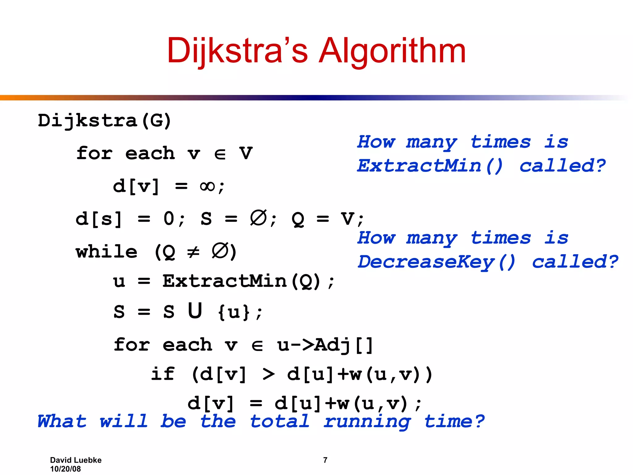 Dijkstra’s Algorithm Dijkstra(G) for each v  V d[v] =  ; d[s] = 0; S =  ; Q = V; while (Q   ) u = ExtractMin(Q); S = S U {u}; for each v  u->Adj[] if (d[v] > d[u]+w(u,v)) d[v] = d[u]+w(u,v); How many times is ExtractMin() called? How many times is DecreaseKey() called? What will be the total running time? 