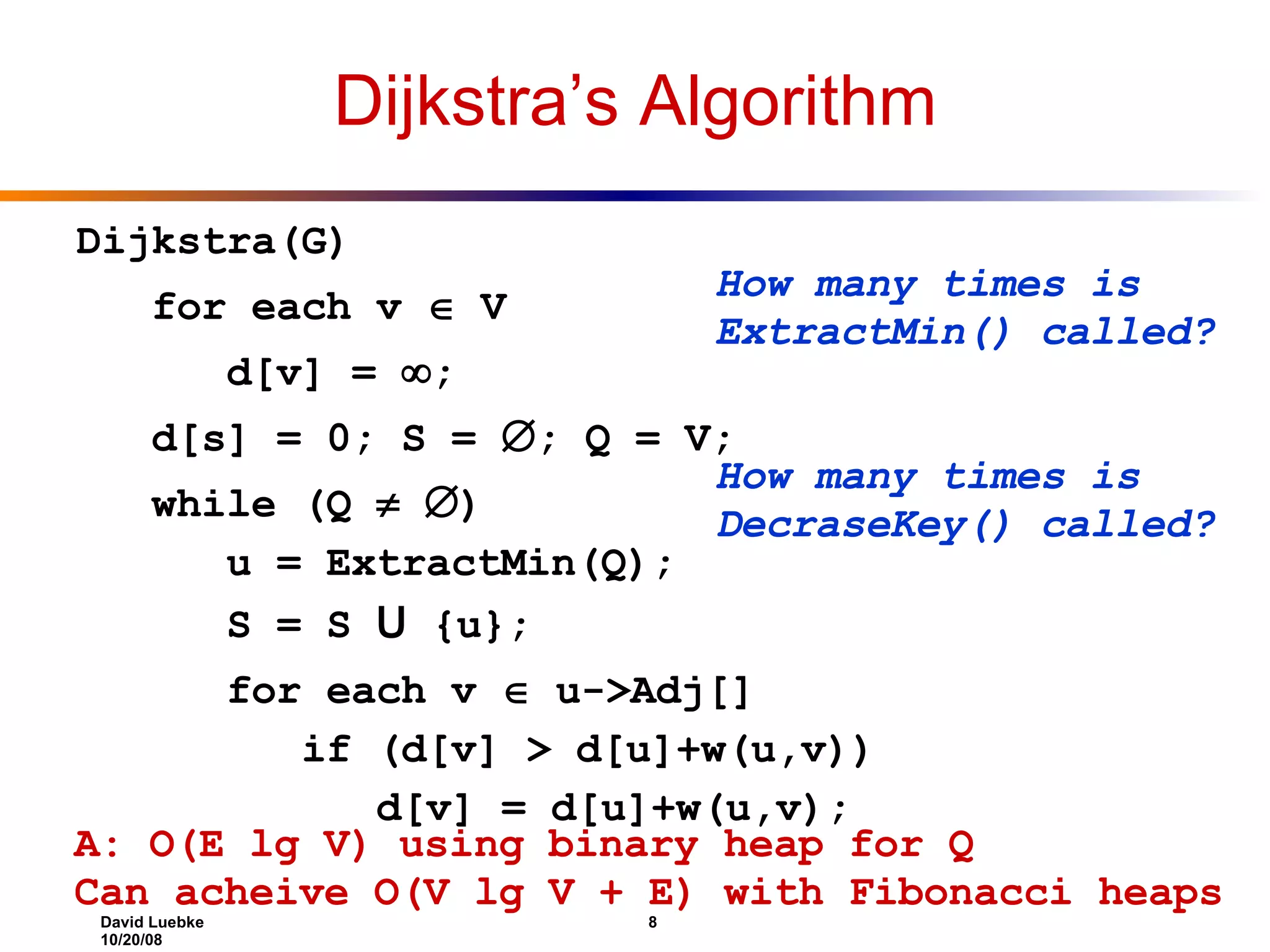 Dijkstra’s Algorithm Dijkstra(G) for each v  V d[v] =  ; d[s] = 0; S =  ; Q = V; while (Q   ) u = ExtractMin(Q); S = S U {u}; for each v  u->Adj[] if (d[v] > d[u]+w(u,v)) d[v] = d[u]+w(u,v); How many times is ExtractMin() called? How many times is DecraseKey() called? A: O(E lg V) using binary heap for Q Can acheive O(V lg V + E) with Fibonacci heaps 