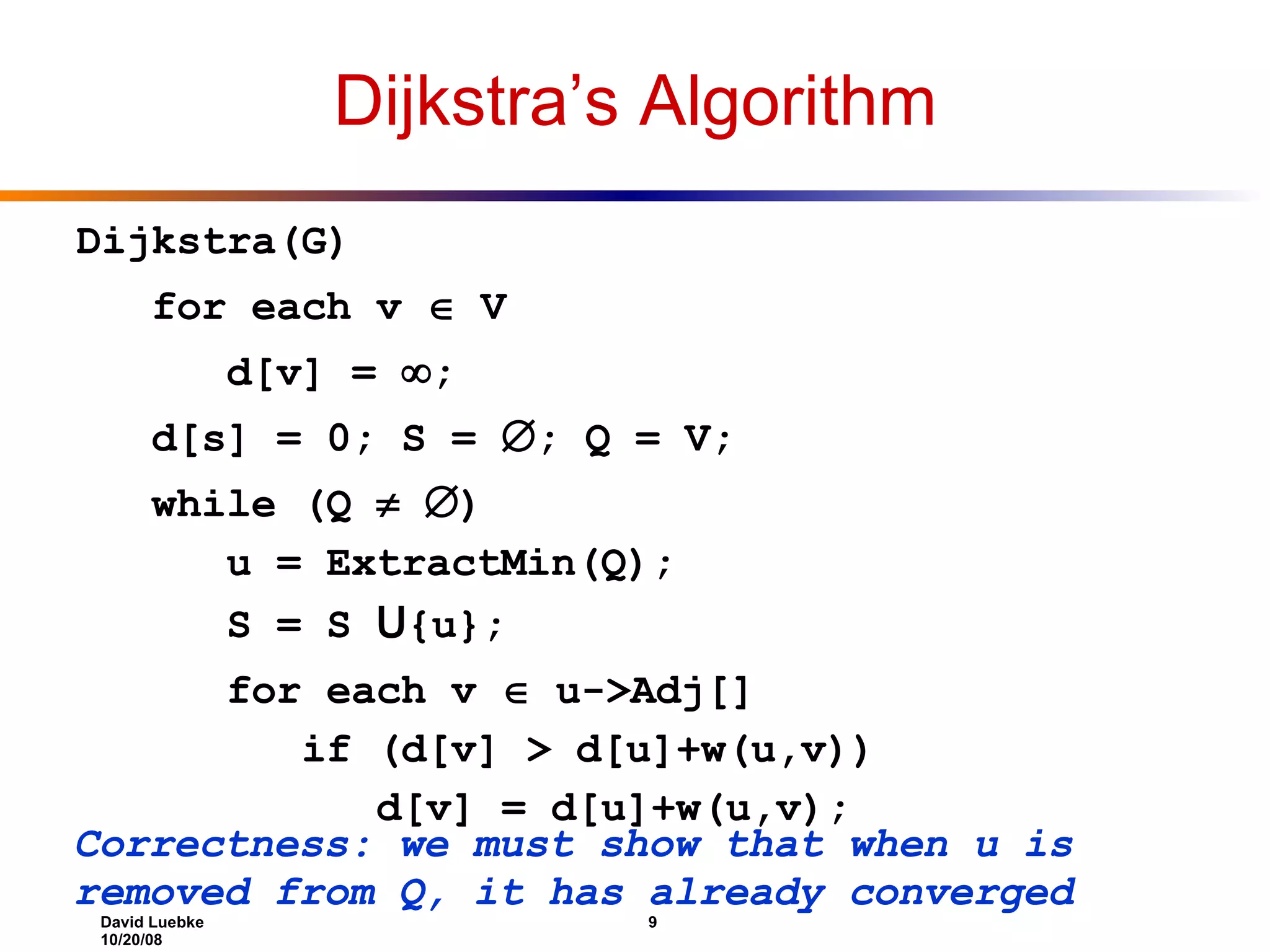 Dijkstra’s Algorithm Dijkstra(G) for each v  V d[v] =  ; d[s] = 0; S =  ; Q = V; while (Q   ) u = ExtractMin(Q); S = S U {u}; for each v  u->Adj[] if (d[v] > d[u]+w(u,v)) d[v] = d[u]+w(u,v); Correctness: we must show that when u is removed from Q, it has already converged 