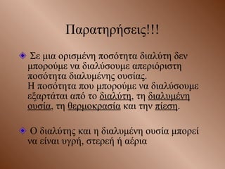 Παρατηρήσεις!!! Σε μια ορισμένη ποσότητα διαλύτη δεν μπορούμε να διαλύσουμε απεριόριστη ποσότητα διαλυμένης ουσίας.  Η ποσότητα που μπορούμε να διαλύσουμε εξαρτάται από το  διαλύτη , τη  διαλυμένη ουσία , τη  θερμοκρασία  και την  πίεση . Ο διαλύτης και η διαλυμένη ουσία μπορεί να είναι υγρή, στερεή ή αέρια 