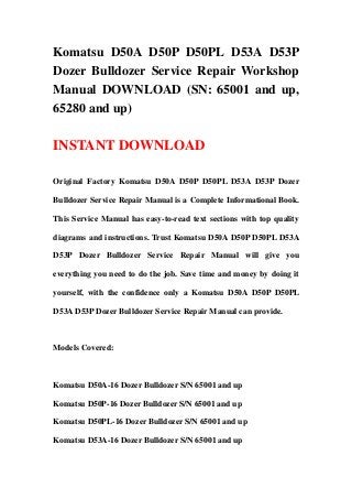 Komatsu D50A D50P D50PL D53A D53P
Dozer Bulldozer Service Repair Workshop
Manual DOWNLOAD (SN: 65001 and up,
65280 and up)

INSTANT DOWNLOAD

Original Factory Komatsu D50A D50P D50PL D53A D53P Dozer

Bulldozer Service Repair Manual is a Complete Informational Book.

This Service Manual has easy-to-read text sections with top quality

diagrams and instructions. Trust Komatsu D50A D50P D50PL D53A

D53P Dozer Bulldozer Service Repair Manual will give you

everything you need to do the job. Save time and money by doing it

yourself, with the confidence only a Komatsu D50A D50P D50PL

D53A D53P Dozer Bulldozer Service Repair Manual can provide.



Models Covered:



Komatsu D50A-16 Dozer Bulldozer S/N 65001 and up

Komatsu D50P-16 Dozer Bulldozer S/N 65001 and up

Komatsu D50PL-16 Dozer Bulldozer S/N 65001 and up

Komatsu D53A-16 Dozer Bulldozer S/N 65001 and up
 