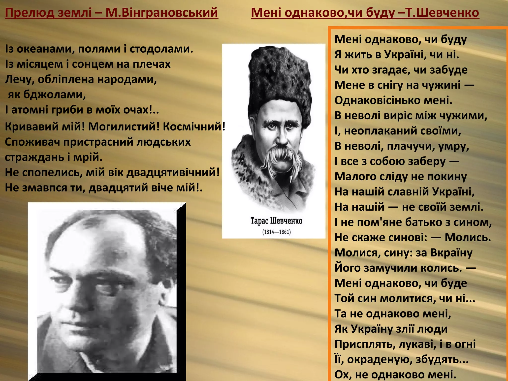 Прелюд землі – М.Вінграновський         Мені однаково,чи буду –Т.Шевченко
                                                    Мені однаково, чи буду
Із океанами, полями і стодолами.                    Я жить в Україні, чи ні.
Із місяцем і сонцем на плечах                       Чи хто згадає, чи забуде
Лечу, обліплена народами,                           Мене в снігу на чужині —
 як бджолами,                                       Однаковісінько мені.
І атомні гриби в моїх очах!..                       В неволі виріс між чужими,
Кривавий мій! Могилистий! Космічний!                І, неоплаканий своїми,
Споживач пристрасний людських                       В неволі, плачучи, умру,
страждань і мрій.                                   І все з собою заберу —
Не спопелись, мій вік двадцятивічний!               Малого сліду не покину
Не змавпся ти, двадцятий віче мій!.                 На нашій славній Україні,
                                                    На нашій — не своїй землі.
                                                    I не пом'яне батько з сином,
                                                    Не скаже синові: — Молись.
                                                    Молися, сину: за Вкраїну
                                                    Його замучили колись. —
                                                    Мені однаково, чи буде
                                                    Той син молитися, чи ні...
                                                    Та не однаково мені,
                                                    Як Україну злії люди
                                                    Присплять, лукаві, і в огні
                                                    Її, окраденую, збудять...
                                                    Ох, не однаково мені.
 