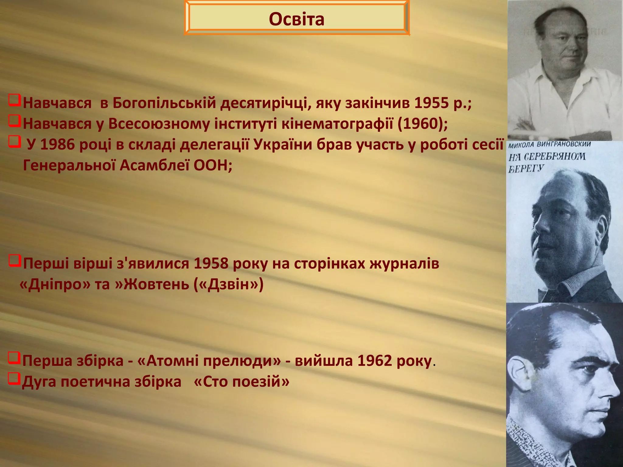 Освіта


Навчався в Богопільській десятирічці, яку закінчив 1955 р.;
Навчався у Всесоюзному інституті кінематографії (1960);
 У 1986 році в складі делегації України брав участь у роботі сесії
 Генеральної Асамблеї ООН;




Перші вірші з'явилися 1958 року на сторінках журналів
 «Дніпро» та »Жовтень («Дзвін»)



Перша збірка - «Атомні прелюди» - вийшла 1962 року .
Дуга поетична збірка «Сто поезій»
 