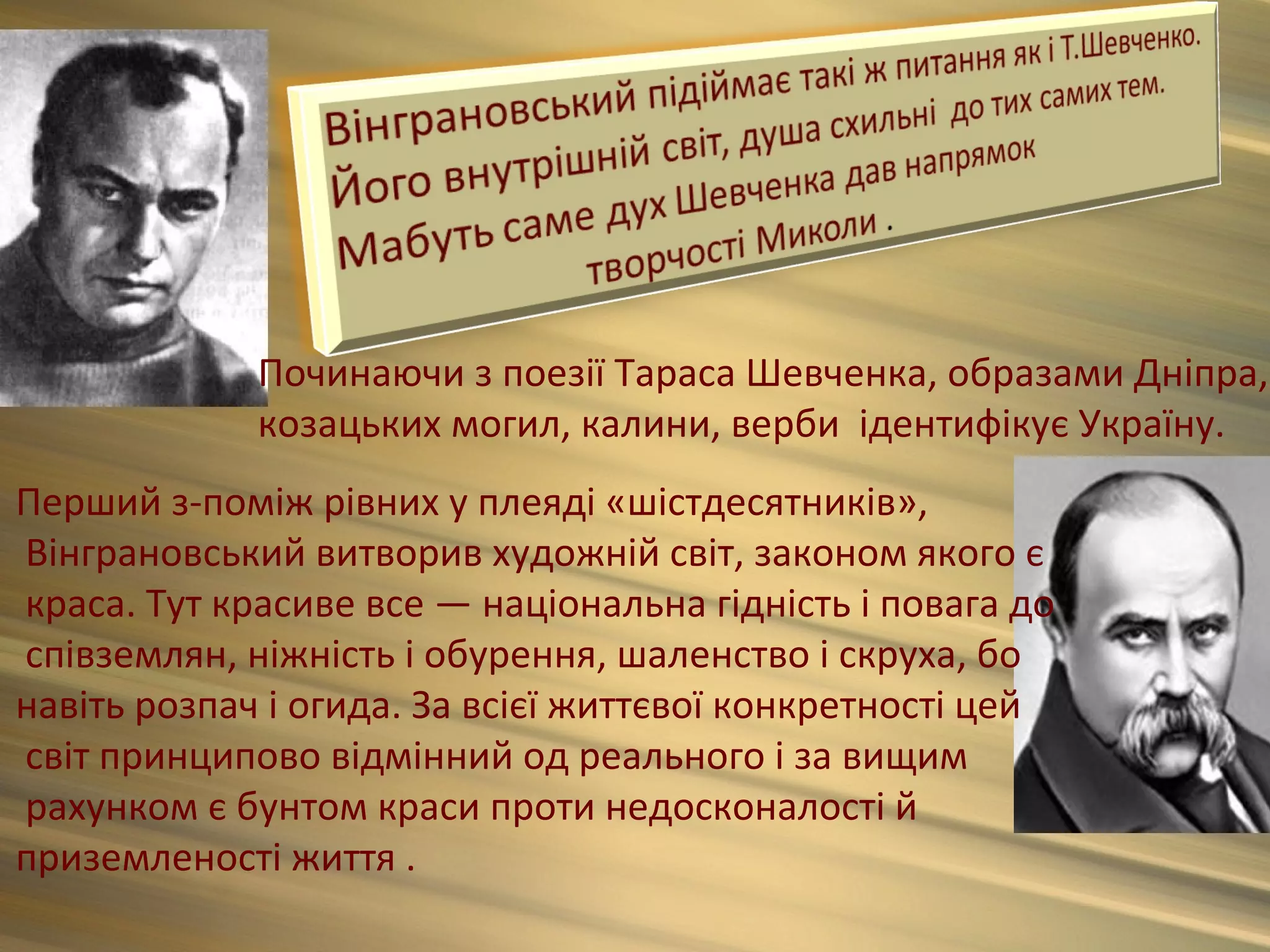 Починаючи з поезії Тараса Шевченка, образами Дніпра,
             козацьких могил, калини, верби ідентифікує Україну.
Перший з-поміж рівних у плеяді «шістдесятників»,
Вінграновський витворив художній світ, законом якого є
краса. Тут красиве все — національна гідність і повага до
співземлян, ніжність і обурення, шаленство і скруха, бо
навіть розпач і огида. За всієї життєвої конкретності цей
світ принципово відмінний од реального і за вищим
рахунком є бунтом краси проти недосконалості й
приземленості життя .
 