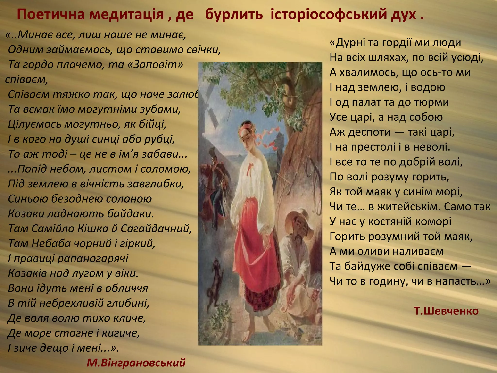Поетична медитація , де бурлить історіософський дух .
«..Минає все, лиш наше не минає,
                                         «Дурні та гордії ми люди
 Одним займаємось, що ставимо свічки,
                                         На всіх шляхах, по всій усюді,
 Та гордо плачемо, та «Заповіт»
                                         А хвалимось, що ось-то ми
співаєм,
                                         І над землею, і водою
 Співаєм тяжко так, що наче залюбки.
                                         І од палат та до тюрми
 Та всмак їмо могутніми зубами,
                                         Усе царі, а над собою
 Цілуємось могутньо, як бійці,
                                         Аж деспоти — такі царі,
 І в кого на душі синці або рубці,
                                         І на престолі і в неволі.
 То аж тоді – це не в ім’я забави...
                                         І все то те по добрій волі,
 ...Попід небом, листом і соломою,
                                         По волі розуму горить,
 Під землею в вічність завглибки,
                                         Як той маяк у синім морі,
 Синьою безоднею солоною
                                         Чи те… в житейськім. Само так
 Козаки ладнають байдаки.
                                         У нас у костяній коморі
 Там Самійло Кішка й Сагайдачний,
                                         Горить розумний той маяк,
 Там Небаба чорний і гіркий,
                                         А ми оливи наливаєм
 І правиці рапаногарячі
                                         Та байдуже собі співаєм —
 Козаків над лугом у віки.
                                         Чи то в годину, чи в напасть…»
 Вони ідуть мені в обличчя
 В тій небрехливій глибині,
                                                        Т.Шевченко
 Де воля волю тихо кличе,
 Де море стогне і кигиче,
 І зиче дещо і мені...».
                М.Вінграновський
 
