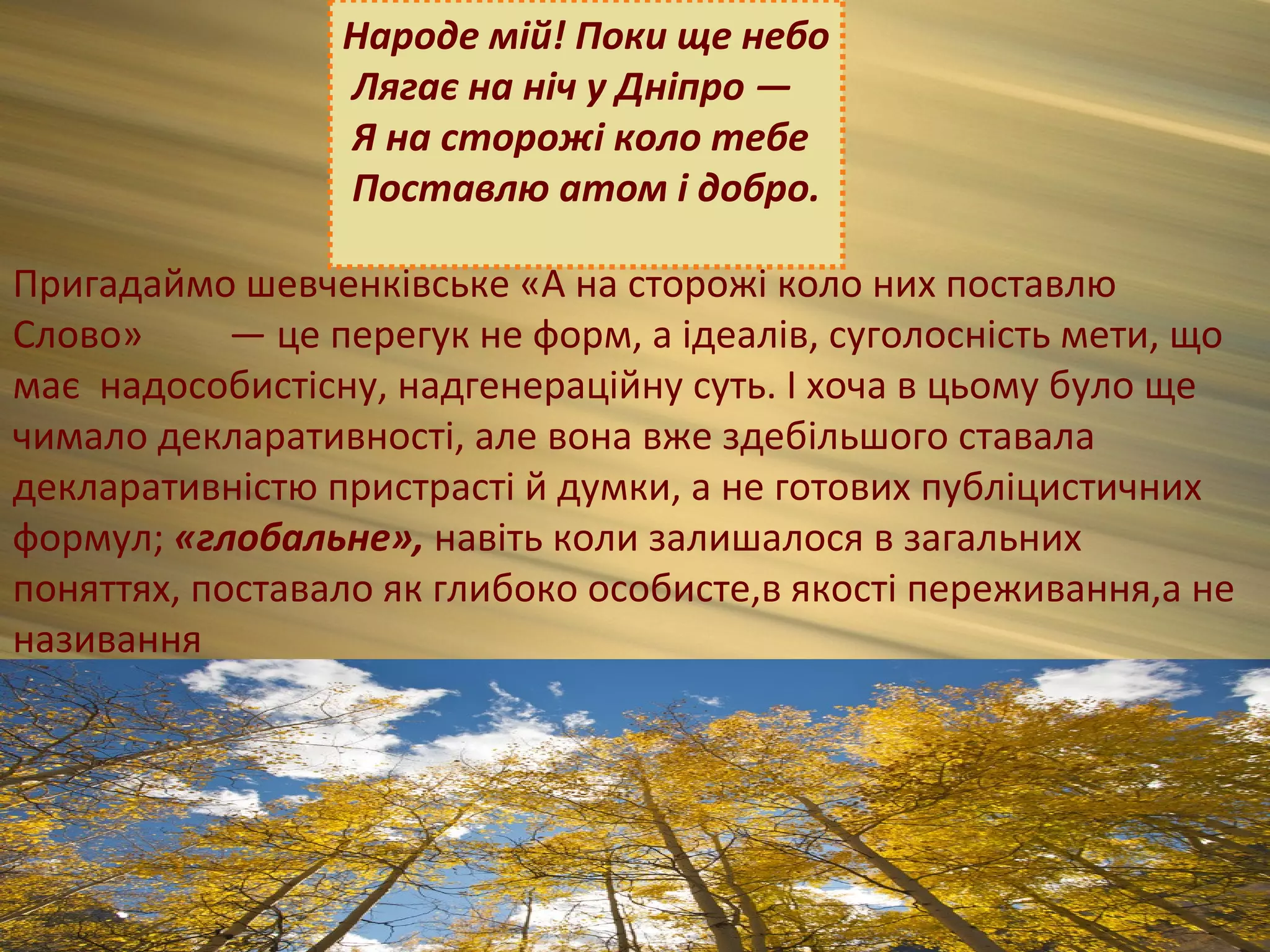 Народе мій! Поки ще небо
                 Лягає на ніч у Дніпро —
                 Я на сторожі коло тебе
                 Поставлю атом і добро.

Пригадаймо шевченківське «А на сторожі коло них поставлю
Слово»      — це перегук не форм, а ідеалів, суголосність мети, що
має надособистісну, надгенераційну суть. І хоча в цьому було ще
чимало декларативності, але вона вже здебільшого ставала
декларативністю пристрасті й думки, а не готових публіцистичних
формул; «глобальне», навіть коли залишалося в загальних
поняттях, поставало як глибоко особисте,в якості переживання,а не
називання
 