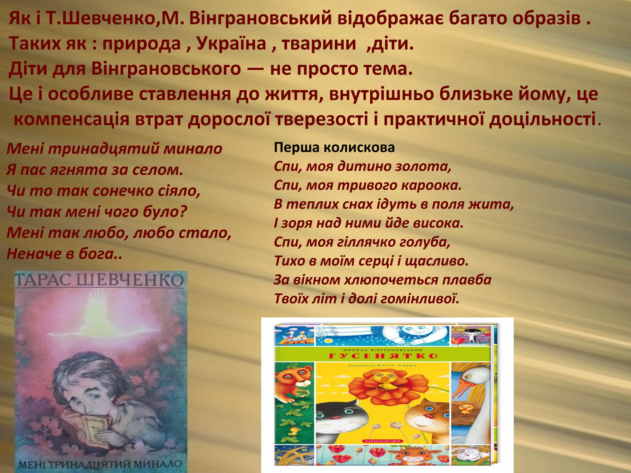 Як і Т.Шевченко,М. Вінграновський відображає багато образів .
Таких як : природа , Україна , тварини ,діти.
Діти для Вінграновського — не просто тема.
Це і особливе ставлення до життя, внутрішньо близьке йому, це
компенсація втрат дорослої тверезості і практичної доцільності.
Мені тринадцятий минало      Перша колискова
Я пас ягнята за селом.       Спи, моя дитино золота,
Чи то так сонечко сіяло,     Спи, моя тривого кароока.
                             В теплих снах ідyть в поля жита,
Чи так мені чого було?
                             І зоря над ними йде висока.
Мені так любо, любо стало,   Спи, моя гіллячко голуба,
Неначе в бога..              Тихо в моїм серці і щасливо.
                             За вікном хлюпочеться плавба
                             Твоїх літ і долі гомінливої.
 