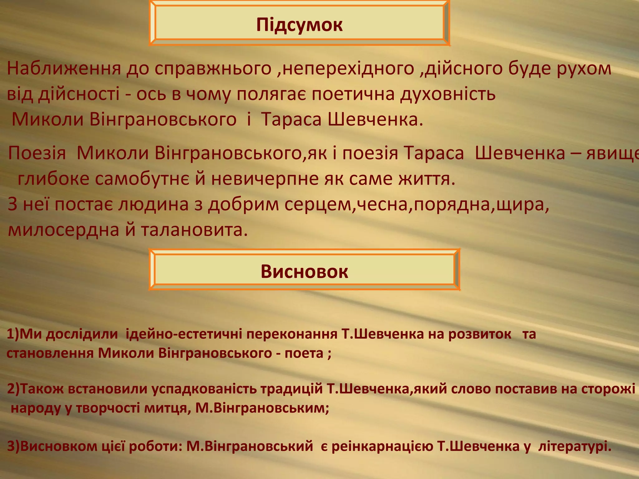 Підсумок

Наближення до справжнього ,неперехідного ,дійсного буде рухом
від дійсності - ось в чому полягає поетична духовність
Миколи Вінграновського і Тараса Шевченка.
Поезія Миколи Вінграновського,як і поезія Тараса Шевченка – явище
 глибоке самобутнє й невичерпне як саме життя.
З неї постає людина з добрим серцем,чесна,порядна,щира,
милосердна й талановита.
                                  Висновок

1)Ми дослідили ідейно-естетичні переконання Т.Шевченка на розвиток та
становлення Миколи Вінграновського - поета ;

2)Також встановили успадкованість традицій Т.Шевченка,який слово поставив на сторожі
народу у творчості митця, М.Вінграновським;

3)Висновком цієї роботи: М.Вінграновський є реінкарнацією Т.Шевченка у літературі.
 