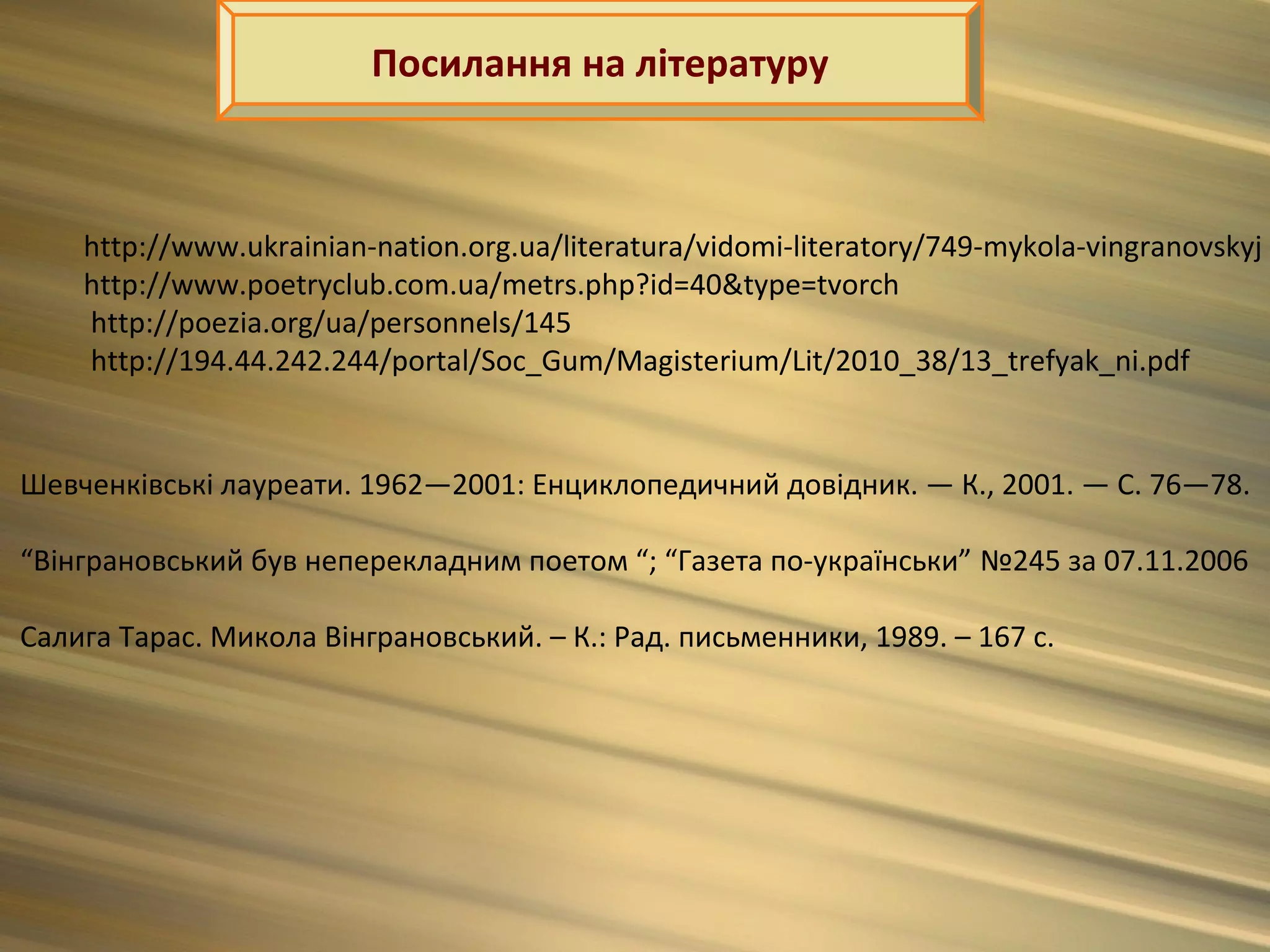 Посилання на літературу



    http://www.ukrainian-nation.org.ua/literatura/vidomi-literatory/749-mykola-vingranovskyj
    http://www.poetryclub.com.ua/metrs.php?id=40&type=tvorch
    http://poezia.org/ua/personnels/145
    http://194.44.242.244/portal/Soc_Gum/Magisterium/Lit/2010_38/13_trefyak_ni.pdf


Шевченківські лауреати. 1962—2001: Енциклопедичний довідник. — К., 2001. — С. 76—78.

“Вінграновський був неперекладним поетом “; “Газета по-українськи” №245 за 07.11.2006

Салига Тарас. Микола Вінграновський. – К.: Рад. письменники, 1989. – 167 с.
 