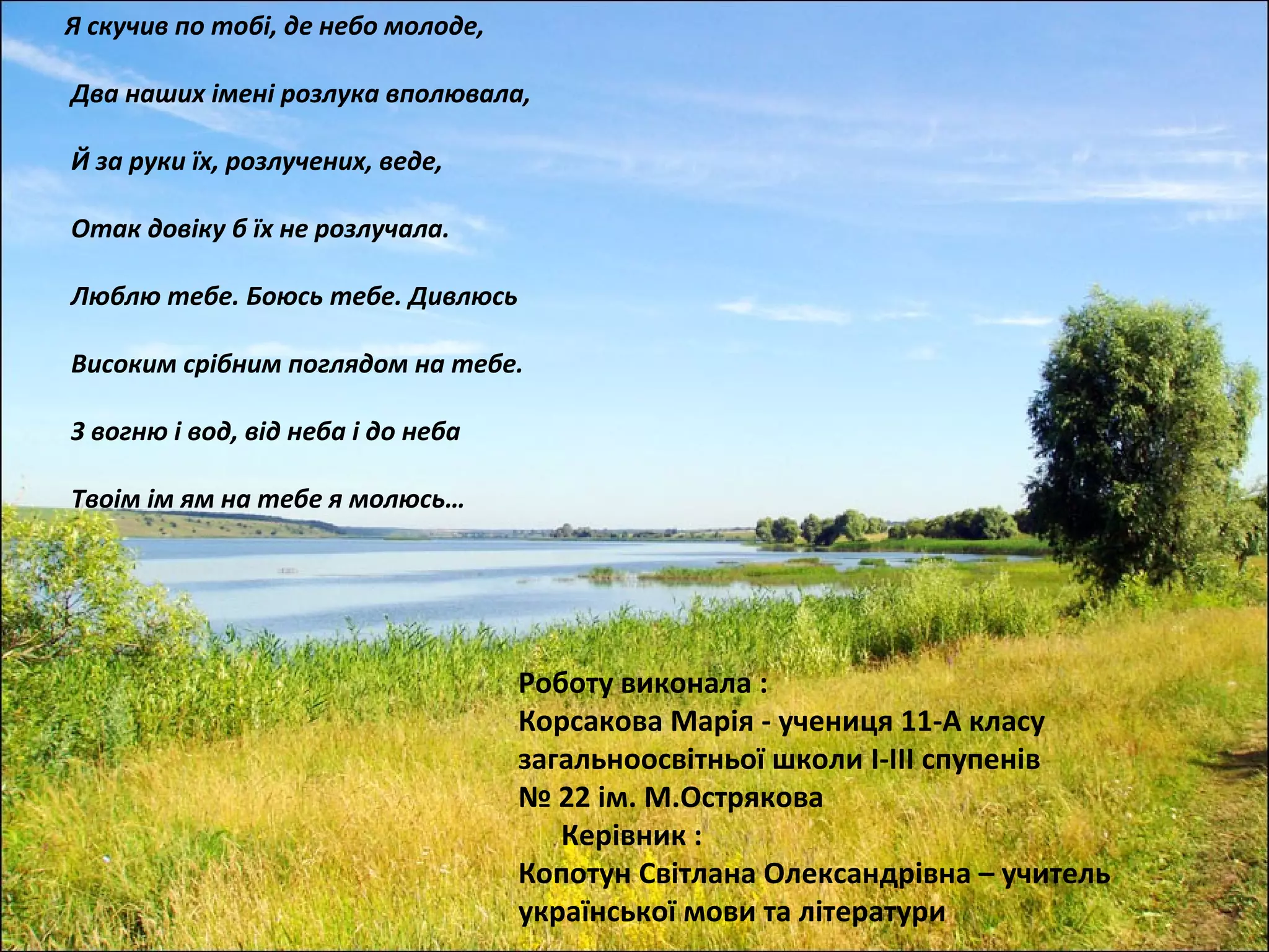 Я скучив по тобі, де небо молоде,

Два наших імені розлука вполювала,

Й за руки їх, розлучених, веде,

Отак довіку б їх не розлучала.

Люблю тебе. Боюсь тебе. Дивлюсь

Високим срібним поглядом на тебе.

З вогню і вод, від неба і до неба

Твоім ім ям на тебе я молюсь…




                                    Роботу виконала :
                                    Корсакова Марія - учениця 11-А класу
                                    загальноосвітньої школи I-III спупенів
                                    № 22 ім. М.Острякова
                                       Керівник :
                                    Копотун Світлана Олександрівна – учитель
                                    української мови та літератури
 