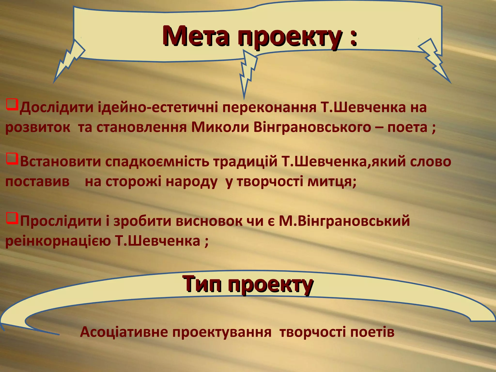 Мета проекту :

Дослідити ідейно-естетичні переконання Т.Шевченка на
розвиток та становлення Миколи Вінграновського – поета ;
Встановити спадкоємність традицій Т.Шевченка,який слово
поставив на сторожі народу у творчості митця;

Прослідити і зробити висновок чи є М.Вінграновський
реінкорнацією Т.Шевченка ;

                       Тип проекту
         Асоціативне проектування творчості поетів
 