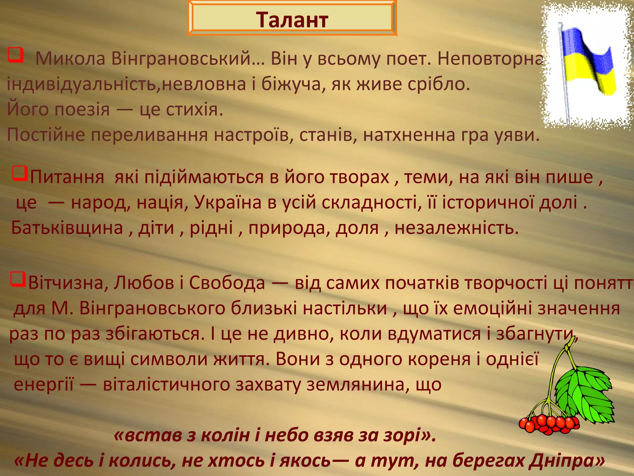 Талант
 Микола Вінграновський… Він у всьому поет. Неповторна
індивідуальність,невловна і біжуча, як живе срібло.
Його поезія — це стихія.
Постійне переливання настроїв, станів, натхненна гра уяви.
Питання які підіймаються в його творах , теми, на які він пише ,
це — народ, нація, Україна в усій складності, її історичної долі .
Батьківщина , діти , рідні , природа, доля , незалежність.

Вітчизна, Любов і Свобода — від самих початків творчості ці поняття
для М. Вінграновського близькі настільки , що їх емоційні значення
раз по раз збігаються. І це не дивно, коли вдуматися і збагнути,
що то є вищі символи життя. Вони з одного кореня і однієї
енергії — віталістичного захвату землянина, що

           «встав з колін і небо взяв за зорі».
«Не десь і колись, не хтось і якось— а тут, на берегах Дніпра»
 