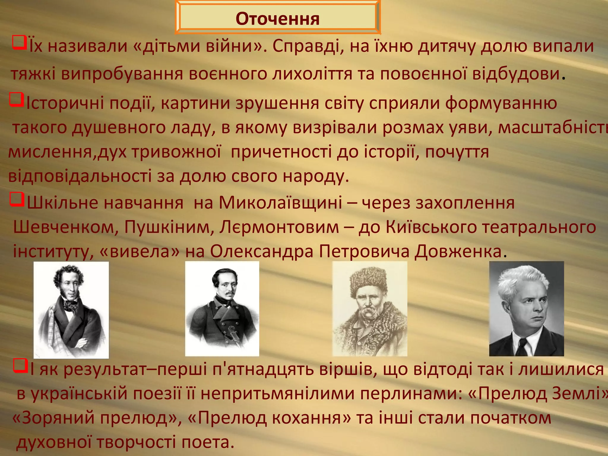 Оточення
Їх називали «дітьми війни». Справді, на їхню дитячу долю випали
тяжкі випробування воєнного лихоліття та повоєнної відбудови.
Історичні події, картини зрушення світу сприяли формуванню
такого душевного ладу, в якому визрівали розмах уяви, масштабність
мислення,дух тривожної причетності до історії, почуття
відповідальності за долю свого народу.
Шкільне навчання на Миколаївщині – через захоплення
 Шевченком, Пушкіним, Лєрмонтовим – до Київського театрального
 інституту, «вивела» на Олександра Петровича Довженка.




І як результат–перші п'ятнадцять віршів, що відтоді так і лишилися
в українській поезії її непритьмянілими перлинами: «Прелюд Землі»
«Зоряний прелюд», «Прелюд кохання» та інші стали початком
духовної творчості поета.
 
