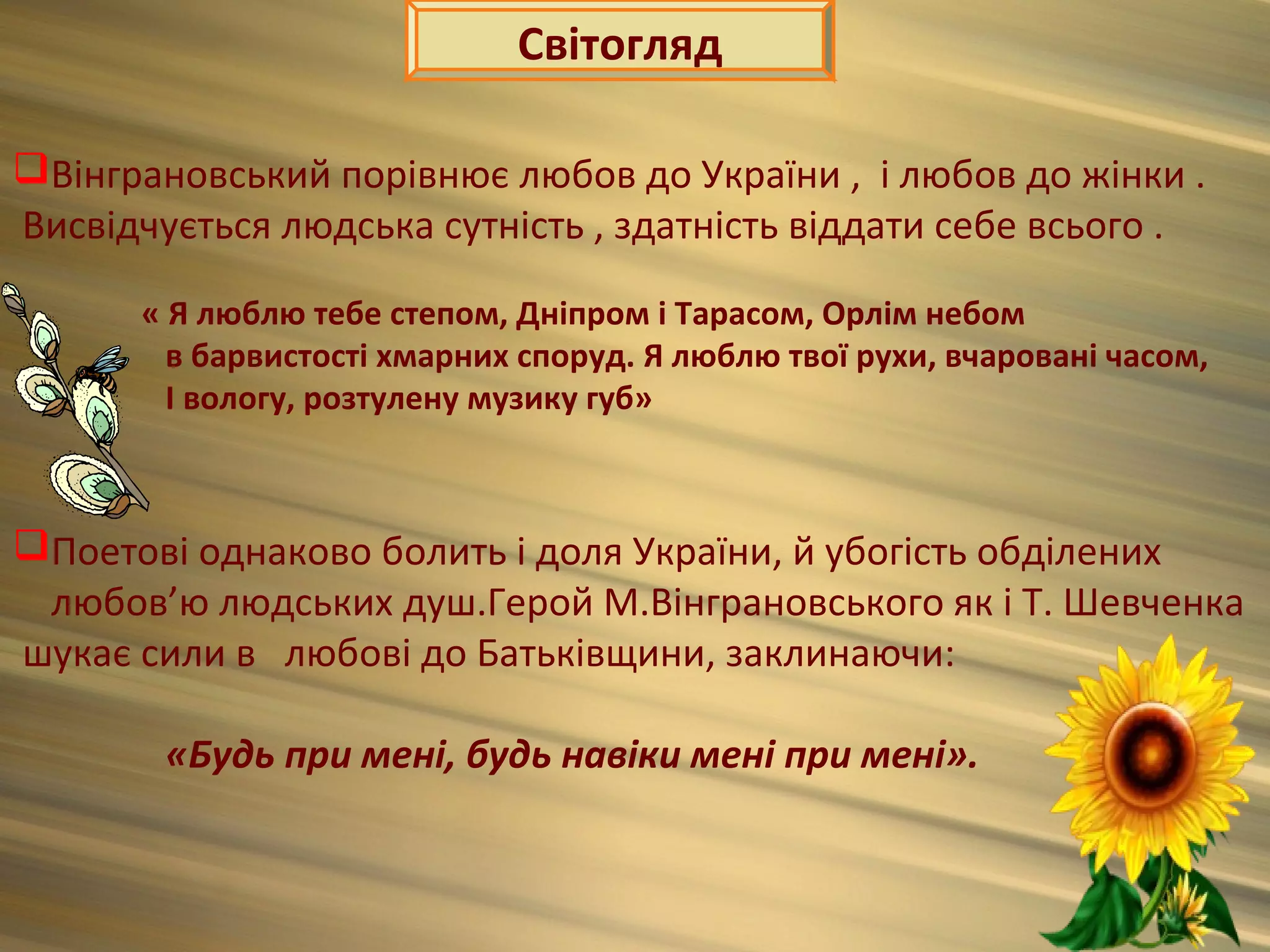 Світогляд

Вінграновський порівнює любов до України , і любов до жінки .
Висвідчується людська сутність , здатність віддати себе всього .

      « Я люблю тебе степом, Дніпром і Тарасом, Орлім небом
        в барвистості хмарних споруд. Я люблю твої рухи, вчаровані часом,
        І вологу, розтулену музику губ»



Поетові однаково болить і доля України, й убогість обділених
 любов’ю людських душ.Герой М.Вінграновського як і Т. Шевченка
шукає сили в любові до Батьківщини, заклинаючи:

        «Будь при мені, будь навіки мені при мені».
 