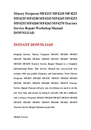 Massey Ferguson MF4215 MF4220 MF4225
MF4235 MF4240 MF4243 MF4245 MF4253
MF4255 MF4260 MF4263 MF4270 Tractors
Service Repair Workshop Manual
DOWNLOAD


INSTANT DOWNLOAD

Original Factory Massey Ferguson MF4215 MF4220 MF4225

MF4235 MF4240 MF4243 MF4245 MF4253 MF4255 MF4260

MF4263 MF4270 Tractors Service Repair Manual is a Complete

Informational Book. This Service Manual has easy-to-read text

sections with top quality diagrams and instructions. Trust Massey

Ferguson MF4215 MF4220 MF4225 MF4235 MF4240 MF4243

MF4245 MF4253 MF4255 MF4260 MF4263 MF4270 Tractors

Service Repair Manual will give you everything you need to do the

job. Save time and money by doing it yourself, with the confidence

only a Massey Ferguson MF4215 MF4220 MF4225 MF4235 MF4240

MF4243 MF4245 MF4253 MF4255 MF4260 MF4263 MF4270

Tractors Service Repair Manual can provide.



Models Covers:
 