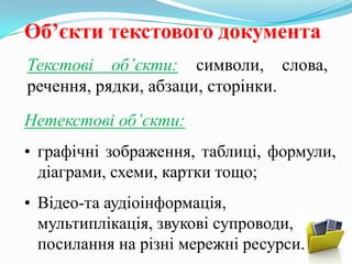 Об’єкти текстового документа
Текстові об’єкти: символи, слова,
речення, рядки, абзаци, сторінки.
Нетекстові об’єкти:
• графічні зображення, таблиці, формули,
діаграми, схеми, картки тощо;
• Відео-та аудіоінформація,
мультиплікація, звукові супроводи,
посилання на різні мережні ресурси.

 