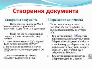 Створення документа
Створення документа

Збереження документа

Після запуску програми Word
автоматично створює новий
документ і надає йому ім'я Документ
1.
Якщо під час роботи потрібно
1.
створити кілька документів, то це
роблять:
1. за допомогою кнопки Створити
файл панелі швидкого доступу
2. або клацнути системний значок
, Створити, Новий документ, Ок
Ці документи матимуть імена
Документ 2, Документ 3 і т.д.

Після створення документ
потрібно зберегти у файлі на
диску, надавши йому змістовне
ім'я.
Клацнути кнопку Зберегти
панелі швидкого доступу, у вікні
Збереження документа вибрати
диск і папку, де зберігатиметься
файл, задати йому ім'я, вибрати
формат, у якому файл буде
збережено, Зберегти.
2. Клацнути системний значок ,
Зберегти (далі як у пункті 1).

 