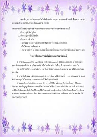 2

        11. พวกหัวรุนแรงคลั่งอุดมการณ์หรือลัทธิ มักก่ออาชญากรรมทางคอมพิวเตอร์ เพื่อ อุดมการณ์ทาง
การเมือง เศรษฐกิจ ศาสนา หรือสิทธิมนุษย์ชน เป็นต้น

และนอกจากนั้นยังพบว่า ผู้กระทาความผิดทางคอมพิวเตอร์มีลักษณะพิเศษดังต่อไปนี้
       1. ส่วนใหญ่มักมีอายุน้อย
       2. ส่วนใหญ่เป็นผู้ที่มีวิชาชีพ
       3. ลักษณะส่วนตัวเช่น
           - มีแรงจูงใจและความทะยานอยากสูงในการที่จะเอาชนะและฉลาด
           - ไม่ใช่อาชญากรโดยอาชีพ
           - กลัวที่จะถูกจับได้ กลัวครอบครัว เพื่อนและเพื่อนร่วมงานจะรู้ถึงการกระทาความผิดของตน

                          วิธีการป้องกันการเข้าถึงข้อมูลและคอมพิวเตอร์

        1) การใช้ username หรือ user ID และ รหัสผ่าน (password) ผู้ใช้ควรเปลี่ยนแปลงด้วยตนเองใน
ภายหลัง และควรหลีกเลี่ยงการกาหนดรหัสที่เป็นวันเกิด หรือรหัสอื่นๆ ที่ แฮกเกอร์สามารถเดาได้
         2) การใช้วัตถุใด ๆ เพื่อการเข้าสู่ระบบ ได้แก่ บัตร หรือกุญแจ ซึ่งรหัสผ่านไม่ควรใช้ปีเกิด หรือจด
ลงในบัตร
        3) การใช้อุปกรณ์ทางชีวภาพ (biometric device) เป็นการใช้อุปกรณ์ที่ตรวจสอบลักษณะส่วนบุคคล
เพื่อการอนุญาตใช้โปรแกรม ระบบ หรือการเข้าใช้ห้องคอมพิวเตอร์
        4) ระบบเรียกกลับ (callback system) เป็นระบบที่ผู้ใช้ระบุชื่อและรหัสผ่านเพื่อขอเข้าใช้ระบบ
ปลายทาง หากข้อมูลถูกต้อง คอมพิวเตอร์ก็จะเรียกกลับให้เข้าใช้งานเอง อย่างไรก็ตามการใช้งานลักษณะนี้
จะมีประสิทธิภาพมากขึ้นถ้าผู้ขอใช้ระบบใช้เครื่องคอมพิวเตอร์จากตาแหน่งเดิม คือ จากบ้าน หรือที่ทางาน
(หมายเลขโทรศัพท์เดิม)ในขณะที่การใช้คอมพิวเตอร์แบบพกพาอาจต้องเปลี่ยนหมายเลขโทรศัพท์ ทาให้
เกิดความเสี่ยงมากกว่า
 