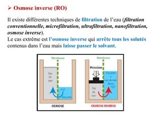  Osmose inverse (RO)
Il existe différentes techniques de filtration de l’eau (filtration
conventionnelle, microfiltration, ultrafiltration, nanofiltration,
osmose inverse).
Le cas extrême est l’osmose inverse qui arrête tous les solutés
contenus dans l’eau mais laisse passer le solvant.
 
