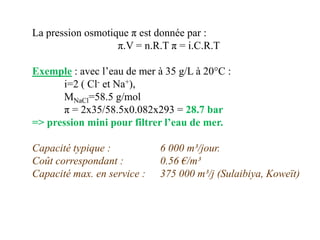 La pression osmotique π est donnée par :
                   π.V = n.R.T π = i.C.R.T

Exemple : avec l’eau de mer à 35 g/L à 20°C :
       i=2 ( Cl- et Na+),
       MNaCl=58.5 g/mol
       π = 2x35/58.5x0.082x293 = 28.7 bar
=> pression mini pour filtrer l’eau de mer.

Capacité typique :           6 000 m³/jour.
Coût correspondant :         0.56 €/m³
Capacité max. en service :   375 000 m³/j (Sulaibiya, Koweït)
 