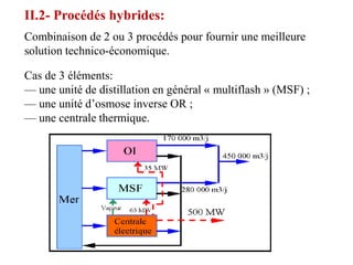 II.2- Procédés hybrides:
Combinaison de 2 ou 3 procédés pour fournir une meilleure
solution technico-économique.

Cas de 3 éléments:
— une unité de distillation en général « multiflash » (MSF) ;
— une unité d’osmose inverse OR ;
— une centrale thermique.
 