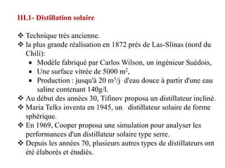 III.1- Distillation solaire

 Technique très ancienne.
 la plus grande réalisation en 1872 prés de Las-Slinas (nord du
  Chili):
      Modèle fabriqué par Carlos Wilson, un ingénieur Suédois,
      Une surface vitrée de 5000 m2,
      Production : jusqu'à 20 m3/j d'eau douce à partir d'une eau
      saline contenant 140g/l.
 Au début des années 30, Tifinov proposa un distillateur incliné.
 Maria Telks inventa en 1945, un distillateur solaire de forme
  sphérique.
 En 1969, Cooper proposa une simulation pour analyser les
  performances d'un distillateur solaire type serre.
 Depuis les années 70, plusieurs autres types de distillateurs ont
  été élaborés et étudiés.
 