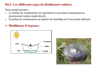 III.2- Les différents types de distillateurs solaires
Deux grands groupes :
o La surface de condensation est également la couverture transparente au
  rayonnement solaire (mode direct),
o la surface de condensation est séparée du chauffage de l’eau (mode indirect).

 Distillateur d'urgence:
 