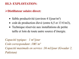 III.3- EXPLOITATION:

Distillateur solaire direct:

     faible productivité (environ 4 l/jour/m²)
     coût de production élevé (entre 6,5 et 13 €/m3),
     Technique réservée aux installations de petite
     taille et loin de toute autre source d’énergie.

Capacité typique: 1 m3/jour
Coût correspondant :10€/ m³
Capacité maximale en service :36 m3/jour (Gwadar 2,
Pakistan)
 