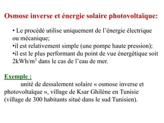 Osmose inverse et énergie solaire photovoltaïque:
   • Le procédé utilise uniquement de l’énergie électrique
   ou mécanique;
   •il est relativement simple (une pompe haute pression);
   •il est le plus performant du point de vue énergétique soit
   2kWh/m3 dans le cas de l’eau de mer.

Exemple :
       unité de dessalement solaire « osmose inverse et
photovoltaïque », village de Ksar Ghilène en Tunisie
(village de 300 habitants situé dans le sud Tunisien).
 