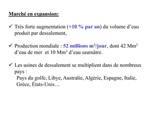 Marché en expansion:

 Très forte augmentation (+10 % par an) du volume d’eau
  produit par dessalement,

 Production mondiale : 52 millions m3/jour, dont 42 Mm3
  d’eau de mer et 10 Mm3 d’eau saumâtre.

 Les usines de dessalement se multiplient dans de nombreux
  pays :
   Pays du golfe, Libye, Australie, Algérie, Espagne, Italie,
   Grèce, États-Unis…
 