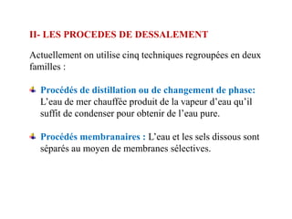 II- LES PROCEDES DE DESSALEMENT

Actuellement on utilise cinq techniques regroupées en deux
familles :

  Procédés de distillation ou de changement de phase:
  L’eau de mer chauffée produit de la vapeur d’eau qu’il
  suffit de condenser pour obtenir de l’eau pure.

  Procédés membranaires : L’eau et les sels dissous sont
  séparés au moyen de membranes sélectives.
 