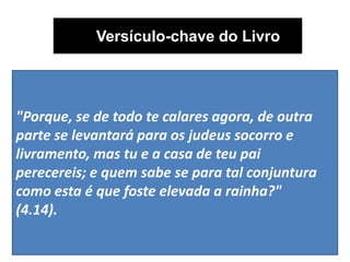 Versículo-chave do Livro
"Porque, se de todo te calares agora, de outra
parte se levantará para os judeus socorro e
livramento, mas tu e a casa de teu pai
perecereis; e quem sabe se para tal conjuntura
como esta é que foste elevada a rainha?"
(4.14).
 