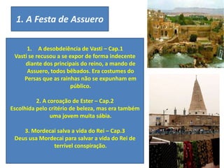 1. A Festa de Assuero
1. A desobdeiência de Vasti – Cap.1
Vasti se recusou a se expor de forma indecente
diante dos principais do reino, a mando de
Assuero, todos bêbados. Era costumes do
Persas que as rainhas não se expunham em
público.
2. A coroação de Ester – Cap.2
Escolhida pelo critério de beleza, mas era também
uma jovem muita sábia.
3. Mordecai salva a vida do Rei – Cap.3
Deus usa Mordecai para salvar a vida do Rei de
terrível conspiração.
 