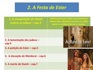 2. A Festa de Ester
1. A conspiração de Hamã
contra os judeus – cap.3
Hamã queria que todos se prostrassem
diante dele. Mordecai recusou-se. Mais
tarde os cristãos fizeram o mesmo.
2. A lamentação dos judeus –
cap.4
3. A petição de Ester – cap.5
4. A elevação de Mordecai – cap.6
5. A morte de Hamã – cap.7
 