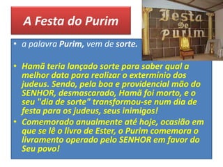 A Festa do Purim
• a palavra Purim, vem de sorte.
• Hamã teria lançado sorte para saber qual a
melhor data para realizar o extermínio dos
judeus. Sendo, pela boa e providencial mão do
SENHOR, desmascarado, Hamã foi morto, e o
seu "dia de sorte" transformou-se num dia de
festa para os judeus, seus inimigos!
• Comemorado anualmente até hoje, ocasião em
que se lê o livro de Ester, o Purim comemora o
livramento operado pelo SENHOR em favor do
Seu povo!
 