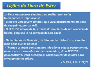Lições do Livro de Ester
1 - Deus usa pessoas simples para realizarem tarefas
humanamente impossíveis!
- Ester era uma jovem simples, que vivia obscuramente em casa
de seu primo, por ser órfã.
- O SENHOR a tirou de lá, através do simulacro de um concurso de
beleza, para usá-la na salvação de Seu povo!
- Os caminhos de Deus são, de fato, muito misteriosos, e muito
mais altos que os nossos!
- "Porque os meus pensamentos não são os vossos pensamentos,
nem os vossos caminhos os meus caminhos, diz o SENHOR...
pelo contrário, Deus escolheu as cousas loucas do mundo para
envergonhar os sábios,
- Is 55.8; 1 Co 1.27,28.
 