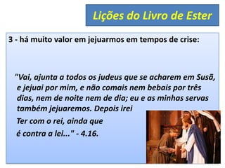 3 - há muito valor em jejuarmos em tempos de crise:
"Vai, ajunta a todos os judeus que se acharem em Susã,
e jejuai por mim, e não comais nem bebais por três
dias, nem de noite nem de dia; eu e as minhas servas
também jejuaremos. Depois irei
Ter com o rei, ainda que
é contra a lei..." - 4.16.
Lições do Livro de Ester
 