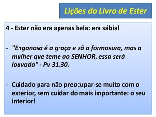 4 - Ester não era apenas bela: era sábia!
- "Enganosa é a graça e vã a formosura, mas a
mulher que teme ao SENHOR, essa será
louvada" - Pv 31.30.
- Cuidado para não preocupar-se muito com o
exterior, sem cuidar do mais importante: o seu
interior!
Lições do Livro de Ester
 