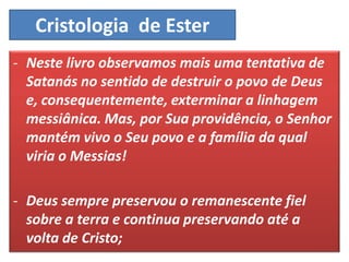 Cristologia de Ester
- Neste livro observamos mais uma tentativa de
Satanás no sentido de destruir o povo de Deus
e, consequentemente, exterminar a linhagem
messiânica. Mas, por Sua providência, o Senhor
mantém vivo o Seu povo e a família da qual
viria o Messias!
- Deus sempre preservou o remanescente fiel
sobre a terra e continua preservando até a
volta de Cristo;
 