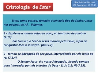 Cristologia de Ester
Ester, como pessoa, também é um belo tipo do Senhor Jesus
nas páginas do AT. Vejamos:
1 - dispõe-se a morrer pelo seu povo, na tentativa de salvá-lo
(4.16).
Por Sua vez, o Senhor Jesus morreu pelos Seus, a fim de
conquistar-lhes a salvação! (Rm 5.7).
2 - tornou-se advogada do seu povo, intercedendo por ele junto ao
rei (7.3,4).
O Senhor Jesus é o nosso Advogado, vivendo sempre
para interceder por nós à destra de Deus - (1 Jo 2.1; Hb 7.25).
Rev. Ildemar Berbert
IPB Dourados, 13.03.13
 