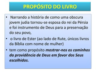PROPÓSITO DO LIVRO
• Narrando a história de como uma obscura
jovem judia tornou-se esposa do rei da Pérsia
e foi instrumento de Deus para a preservação
do seu povo,
• o livro de Ester (ao lado de Rute, únicos livros
da Bíblia com nome de mulher)
• tem como propósito mostrar-nos os caminhos
da providência de Deus em favor dos Seus
escolhidos.
 