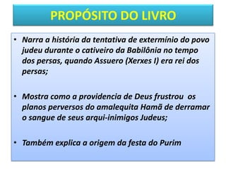 PROPÓSITO DO LIVRO
• Narra a história da tentativa de extermínio do povo
judeu durante o cativeiro da Babilônia no tempo
dos persas, quando Assuero (Xerxes I) era rei dos
persas;
• Mostra como a providencia de Deus frustrou os
planos perversos do amalequita Hamã de derramar
o sangue de seus arqui-inimigos Judeus;
• Também explica a origem da festa do Purim
 