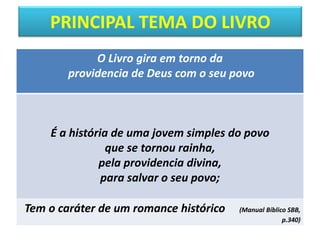 PRINCIPAL TEMA DO LIVRO
O Livro gira em torno da
providencia de Deus com o seu povo
É a história de uma jovem simples do povo
que se tornou rainha,
pela providencia divina,
para salvar o seu povo;
Tem o caráter de um romance histórico (Manual Bíblico SBB,
p.340)
 