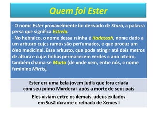 Quem foi Ester
- O nome Ester provavelmente foi derivado de Stara, a palavra
persa que significa Estrela.
- No hebraico, o nome dessa rainha é Hadassah, nome dado a
um arbusto cujos ramos são perfumados, e que produz um
óleo medicinal. Esse arbusto, que pode atingir até dois metros
de altura e cujas folhas permanecem verdes o ano inteiro,
também chama-se Murta (de onde vem, entre nós, o nome
feminino Mirtis).
Ester era uma bela jovem judia que fora criada
com seu primo Mordecai, após a morte de seus pais
Eles viviam entre os demais judeus exilados
em Susã durante o reinado de Xerxes I
 
