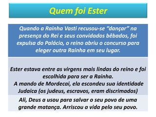 Quem foi Ester
Quando a Rainha Vasti recusou-se “dançar” na
presença do Rei e seus convidados bêbados, foi
expulsa do Palácio, o reino abriu o concurso para
eleger outra Rainha em seu lugar.
Ester estava entre as virgens mais lindas do reino e foi
escolhida para ser a Rainha.
A mando de Mordecai, ela escondeu sua identidade
Judaica (os judeus, escravos, eram discrimados)
Ali, Deus a usou para salvar o seu povo de uma
grande matança. Arriscou a vida pelo seu povo.
 
