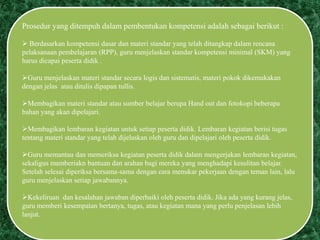Prosedur yang ditempuh dalam pembentukan kompetensi adalah sebagai berikut :
 Berdasarkan kompetensi dasar dan materi standar yang telah ditangkap dalam rencana
pelaksanaan pembelajaran (RPP), guru menjelaskan standar kompetensi minimal (SKM) yang
harus dicapai peserta didik .
Guru menjelaskan materi standar secara logis dan sistematis, materi pokok dikemukakan
dengan jelas atau ditulis dipapan tullis.
Membagikan materi standar atau sumber belajar berupa Hand out dan fotokopi beberapa
bahan yang akan dipelajari.
Membagikan lembaran kegiatan untuk setiap peserta didik. Lembaran kegiatan berisi tugas
tentang materi standar yang telah dijelaskan oleh guru dan dipelajari oleh peserta didik.
Guru memantau dan memeriksa kegiatan peserta didik dalam mengerjakan lembaran kegiatan,
sekaligus mamberiakn bantuan dan arahan bagi mereka yang menghadapi kesulitan belajar.
Setelah selesai diperiksa bersama-sama dengan cara menukar pekerjaan dengan teman lain, lalu
guru menjelaskan setiap jawabannya.
Kekeliruan dan kesalahan jawaban diperbaiki oleh peserta didik. Jika ada yang kurang jelas,
guru memberi kesempatan bertanya, tugas, atau kegiatan mana yang perlu penjelasan lebih
lanjut.
 